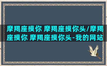 摩羯座摸你 摩羯座摸你头/摩羯座摸你 摩羯座摸你头-我的网站